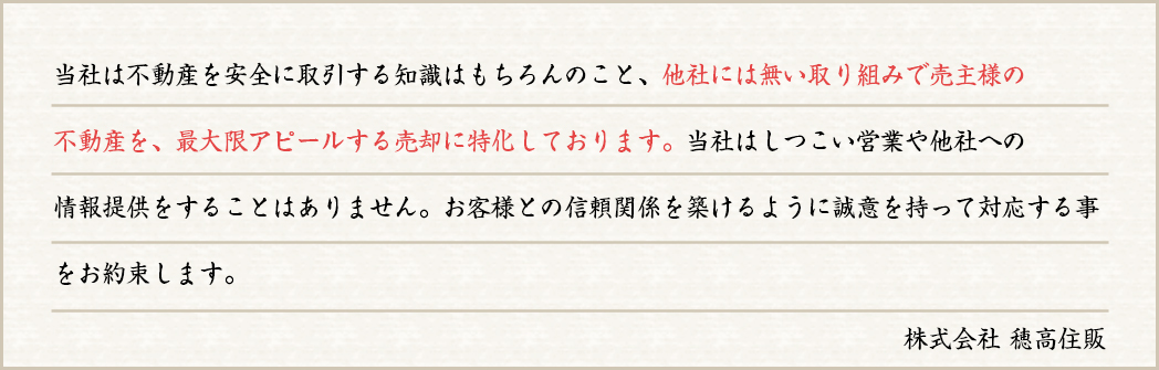 当社は不動産を安全に取引する知識はもちろんのこと、他社には無い取り組みで売主様の不動産を、最大限アピールする売却に特化しております。当社はしつこい営業や他社への情報提供をすることはありません。お客様との信頼関係を築けるように誠意を持って対応する事をお約束します。株式会社穂高住販